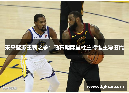 未来篮球王朝之争：勒布朗库里杜兰特谁主导时代