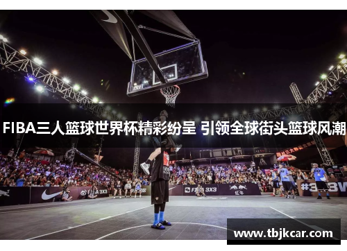 FIBA三人篮球世界杯精彩纷呈 引领全球街头篮球风潮