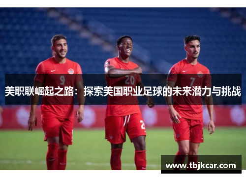 美职联崛起之路：探索美国职业足球的未来潜力与挑战