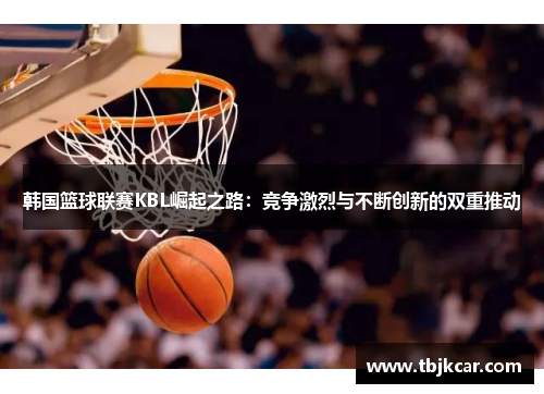 韩国篮球联赛KBL崛起之路：竞争激烈与不断创新的双重推动