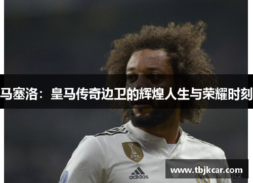 马塞洛：皇马传奇边卫的辉煌人生与荣耀时刻